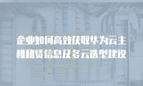 企业如何高效获取华为云主机租赁信息及多云选型建议