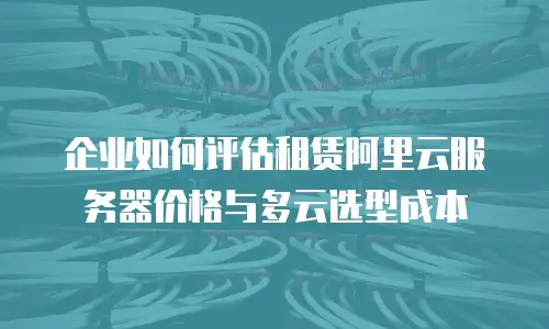 企业如何评估租赁阿里云服务器价格与多云选型成本