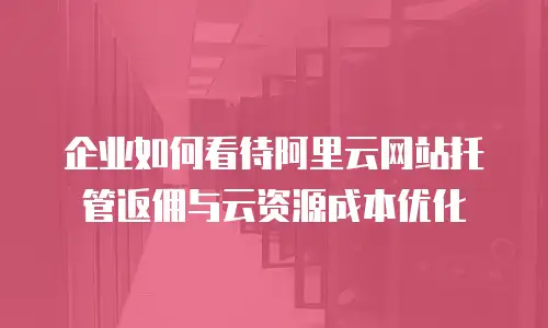 企业如何看待阿里云网站托管返佣与云资源成本优化