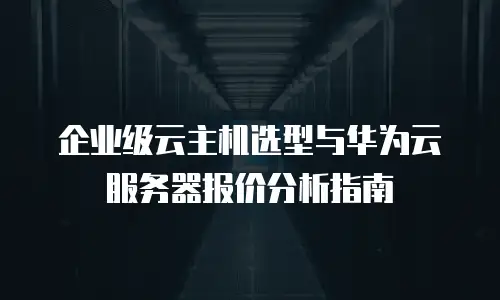 企业级云主机选型与华为云服务器报价分析指南