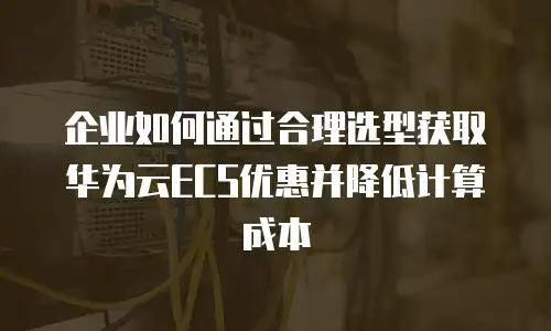 企业如何通过合理选型获取华为云ECS优惠并降低计算成本