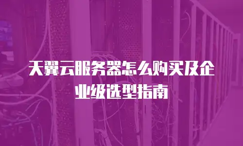 天翼云服务器怎么购买及企业级选型指南