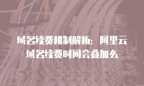 域名续费机制解析：阿里云域名续费时间会叠加么