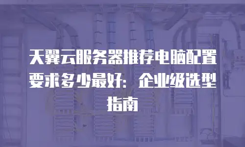 天翼云服务器推荐电脑配置要求多少最好：企业级选型指南