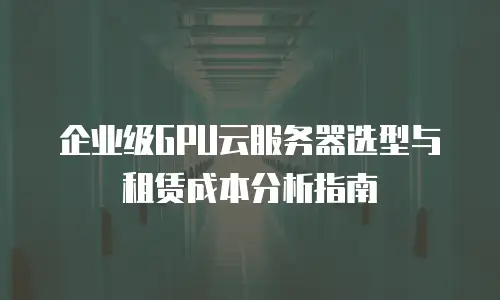 企业级GPU云服务器选型与租赁成本分析指南