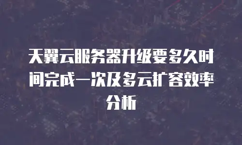 天翼云服务器升级要多久时间完成一次及多云扩容效率分析
