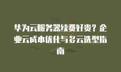 华为云服务器续费好贵？企业云成本优化与多云选型指南