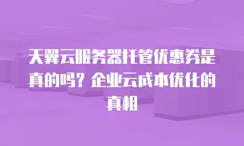 天翼云服务器托管优惠券是真的吗？企业云成本优化的真相