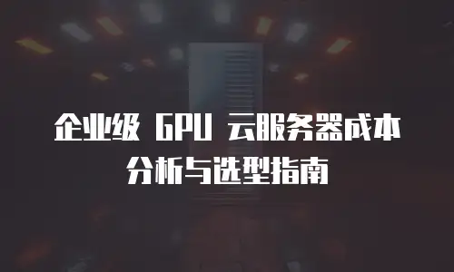 企业级 GPU 云服务器成本分析与选型指南