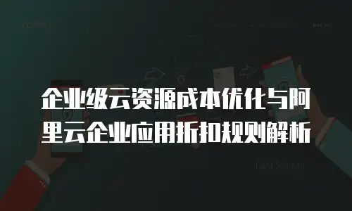 企业级云资源成本优化与阿里云企业应用折扣规则解析