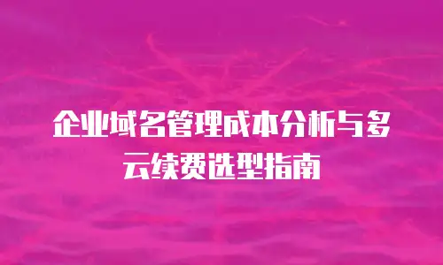 企业域名管理成本分析与多云续费选型指南