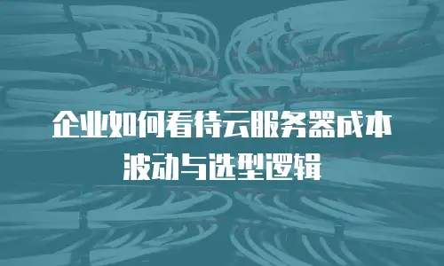 企业如何看待云服务器成本波动与选型逻辑