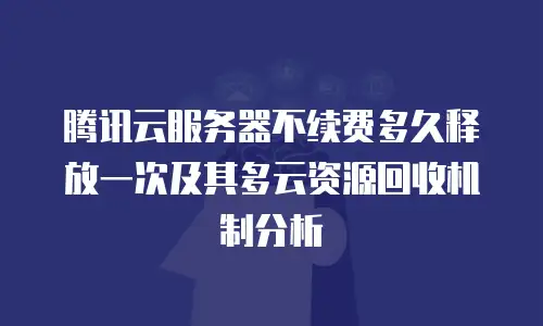 腾讯云服务器不续费多久释放一次及其多云资源回收机制分析