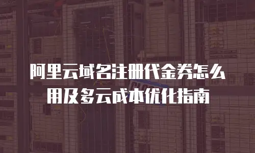 阿里云域名注册代金券怎么用及多云成本优化指南