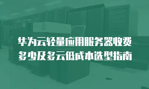 华为云轻量应用服务器收费多少及多云低成本选型指南