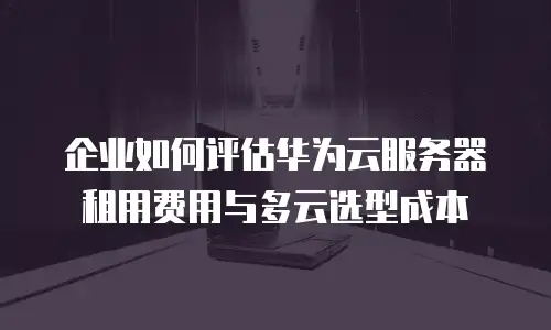 企业如何评估华为云服务器租用费用与多云选型成本