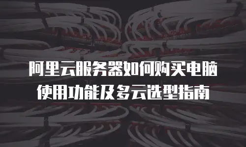 阿里云服务器如何购买电脑使用功能及多云选型指南