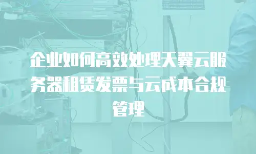 企业如何高效处理天翼云服务器租赁发票与云成本合规管理