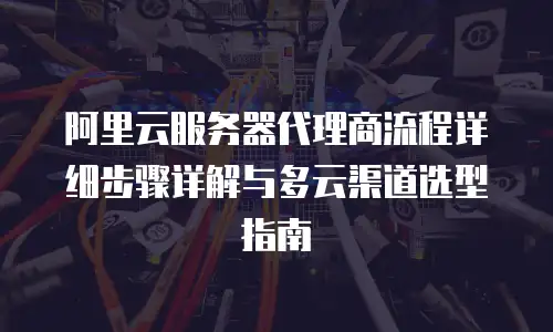 阿里云服务器代理商流程详细步骤详解与多云渠道选型指南