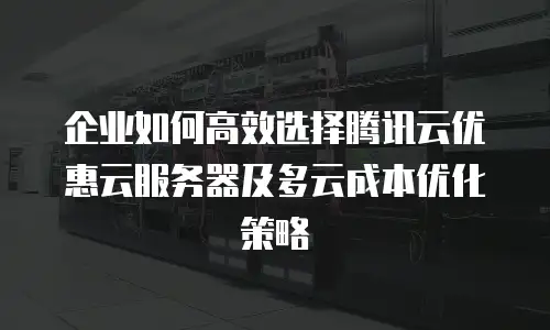 企业如何高效选择腾讯云优惠云服务器及多云成本优化策略