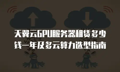 天翼云GPU服务器租赁多少钱一年及多云算力选型指南