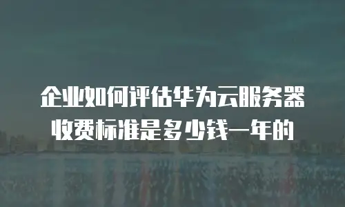 企业如何评估华为云服务器收费标准是多少钱一年的