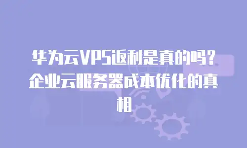 华为云VPS返利是真的吗？企业云服务器成本优化的真相