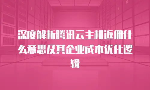 深度解析腾讯云主机返佣什么意思及其企业成本优化逻辑