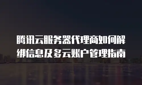 腾讯云服务器代理商如何解绑信息及多云账户管理指南
