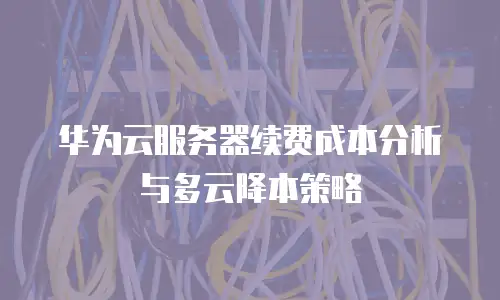 华为云服务器续费成本分析与多云降本策略