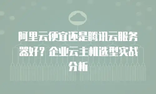 阿里云便宜还是腾讯云服务器好？企业云主机选型实战分析