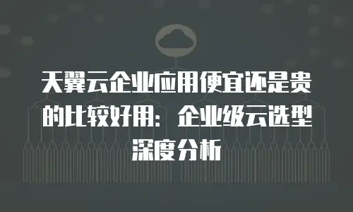 天翼云企业应用便宜还是贵的比较好用：企业级云选型深度分析