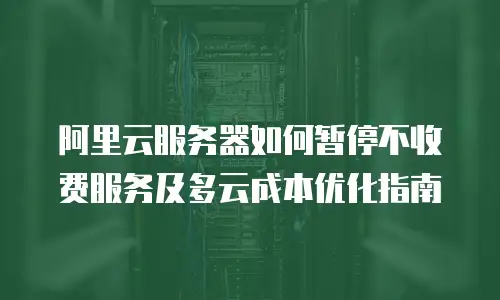 阿里云服务器如何暂停不收费服务及多云成本优化指南