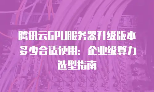 腾讯云GPU服务器升级版本多少合适使用：企业级算力选型指南