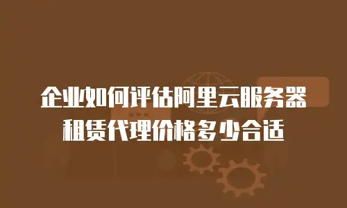 企业如何评估阿里云服务器租赁代理价格多少合适