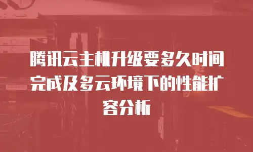 腾讯云主机升级要多久时间完成及多云环境下的性能扩容分析