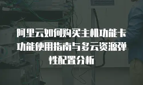 阿里云如何购买主机功能卡功能使用指南与多云资源弹性配置分析