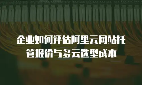 企业如何评估阿里云网站托管报价与多云选型成本