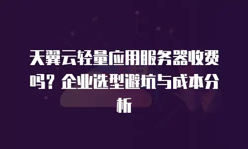 天翼云轻量应用服务器收费吗？企业选型避坑与成本分析