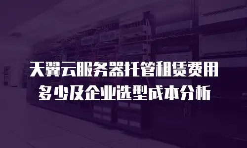 天翼云服务器托管租赁费用多少及企业选型成本分析