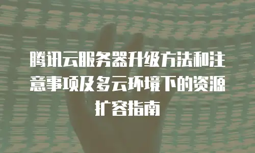 腾讯云服务器升级方法和注意事项及多云环境下的资源扩容指南