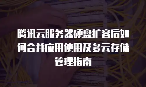 腾讯云服务器硬盘扩容后如何合并应用使用及多云存储管理指南