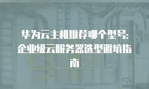华为云主机推荐哪个型号：企业级云服务器选型避坑指南