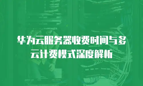 华为云服务器收费时间与多云计费模式深度解析