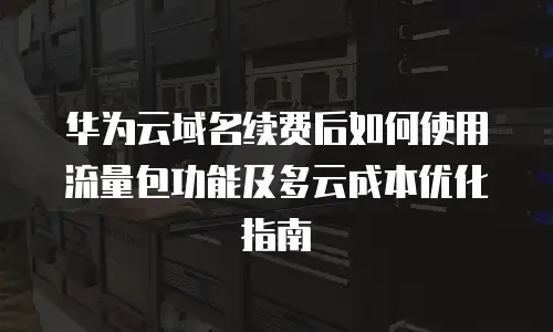 华为云域名续费后如何使用流量包功能及多云成本优化指南