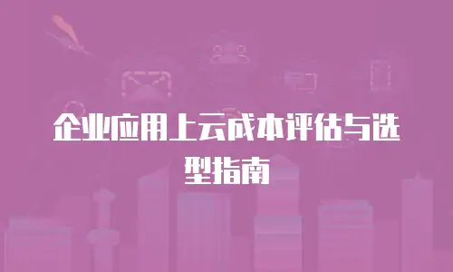 企业应用上云成本评估与选型指南