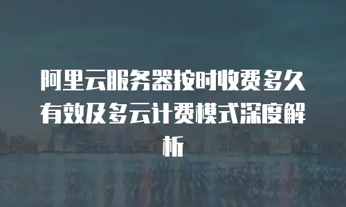 阿里云服务器按时收费多久有效及多云计费模式深度解析
