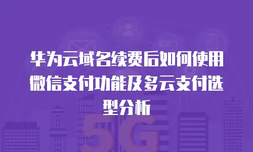 华为云域名续费后如何使用微信支付功能及多云支付选型分析