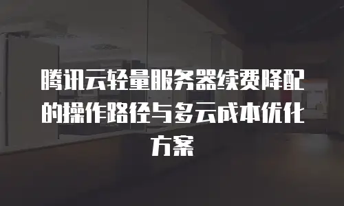 腾讯云轻量服务器续费降配的操作路径与多云成本优化方案