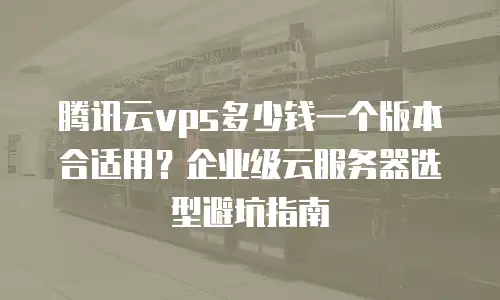 腾讯云vps多少钱一个版本合适用？企业级云服务器选型避坑指南
